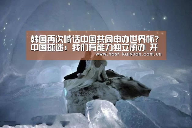 韩国再次喊话中国共同申办世界杯?中国球迷:我们有能力独立承办_开元棋牌app(图2) ky sports